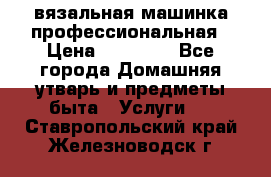 вязальная машинка профессиональная › Цена ­ 15 000 - Все города Домашняя утварь и предметы быта » Услуги   . Ставропольский край,Железноводск г.